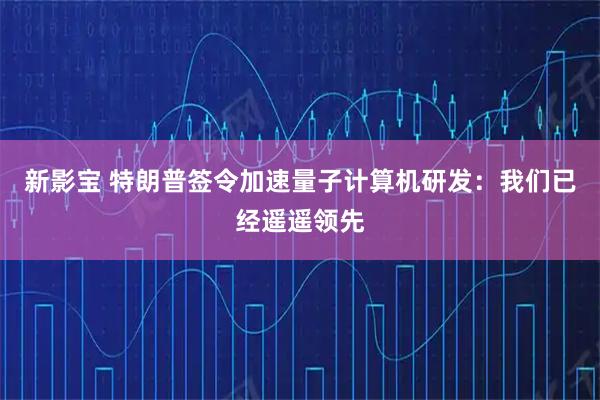 新影宝 特朗普签令加速量子计算机研发：我们已经遥遥领先