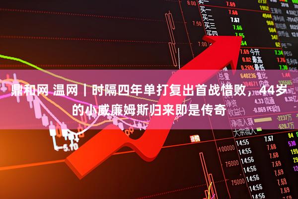 鼎和网 温网｜时隔四年单打复出首战惜败，44岁的小威廉姆斯归来即是传奇
