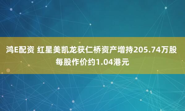 鸿E配资 红星美凯龙获仁桥资产增持205.74万股 每股作价约1.04港元
