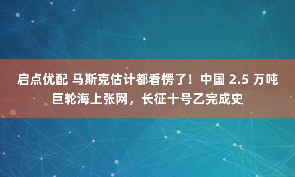 启点优配 马斯克估计都看愣了!中国 2.5 万吨巨轮海上张网,长征十号乙完成史