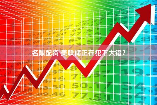 名鼎配资 美联储正在犯下大错？