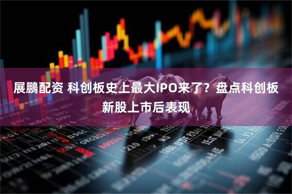 展鵬配资 科创板史上最大IPO来了？盘点科创板新股上市后表现
