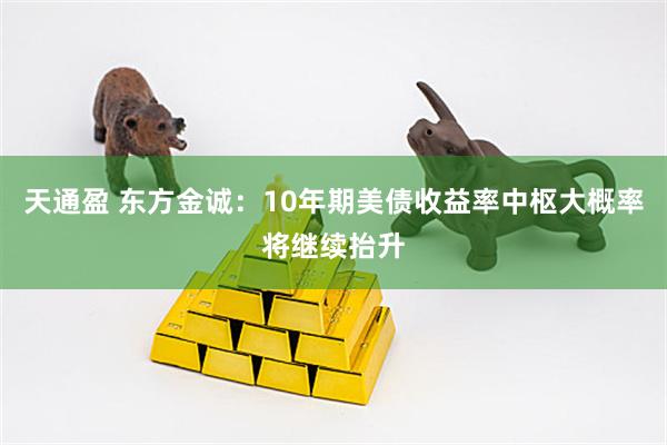 天通盈 东方金诚：10年期美债收益率中枢大概率将继续抬升