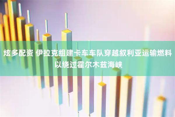 炫多配资 伊拉克组建卡车车队穿越叙利亚运输燃料 以绕过霍尔木兹海峡