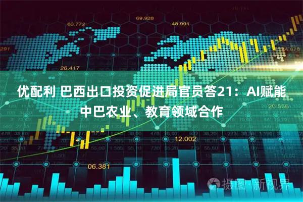 优配利 巴西出口投资促进局官员答21：AI赋能中巴农业、教育领域合作