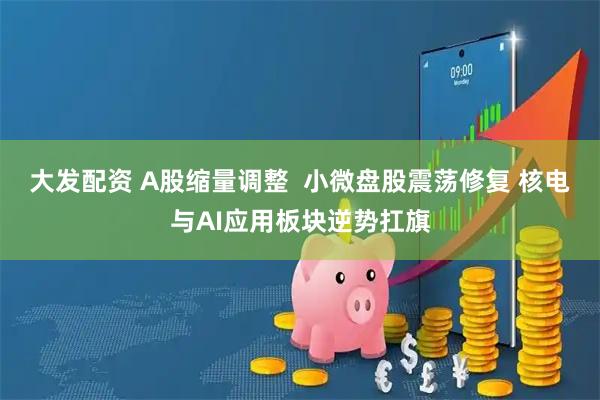 大发配资 A股缩量调整  小微盘股震荡修复 核电与AI应用板块逆势扛旗