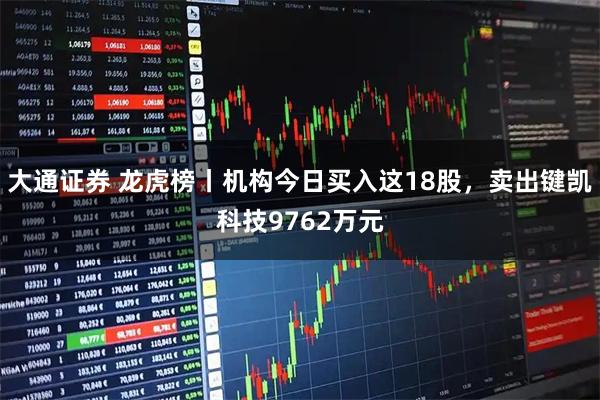 大通证券 龙虎榜丨机构今日买入这18股，卖出键凯科技9762万元