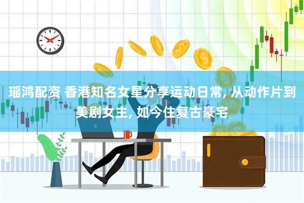 瑶鸿配资 香港知名女星分享运动日常, 从动作片到美剧女主, 如今住复古豪宅