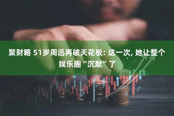 聚财略 51岁周迅再破天花板: 这一次, 她让整个娱乐圈“沉默”了