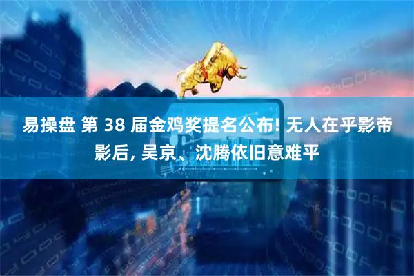 易操盘 第 38 届金鸡奖提名公布! 无人在乎影帝影后, 吴京、沈腾依旧意难平